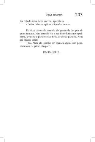 EHROS TOMASINI 203
tua rola de novo. Acho que vou aguenta-la.
- Então, deixa eu aplicar o líquido em mim.
Ela ficou assustada quando ele gemeu de dor por al-
guns minutos. Mas, quando viu o pau ficar duríssimo e pul-
sante, arrastou-o para o sofá e ficou de costas para ele. Nem
era preciso dizer:
- Vai. Atola ele todinho em meu cu, atola. Sem pena.
mesmo se eu gritar, não pare...
FIM DA SÉRIE.
 