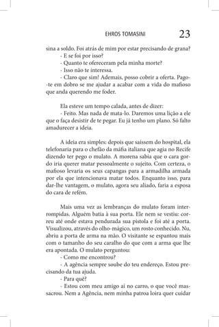 EHROS TOMASINI 23
sina a soldo. Foi atrás de mim por estar precisando de grana?
- E se foi por isso?
- Quanto te ofereceram pela minha morte?
- Isso não te interessa.
- Claro que sim! Ademais, posso cobrir a oferta. Pago-
-te em dobro se me ajudar a acabar com a vida do mafioso
que anda querendo me foder.
Ela esteve um tempo calada, antes de dizer:
- Feito. Mas nada de mata-lo. Daremos uma lição a ele
que o faça desistir de te pegar. Eu já tenho um plano. Só falto
amadurecer a ideia.
A ideia era simples: depois que saíssem do hospital, ela
telefonaria para o chefão da máfia italiana que agia no Recife
dizendo ter pego o mulato. A morena sabia que o cara gor-
do iria querer matar pessoalmente o sujeito. Com certeza, o
mafioso levaria os seus capangas para a armadilha armada
por ela que intencionava matar todos. Enquanto isso, para
dar-lhe vantagem, o mulato, agora seu aliado, faria a esposa
do cara de refém.
Mais uma vez as lembranças do mulato foram inter-
rompidas. Alguém batia à sua porta. Ele nem se vestiu: cor-
reu até onde estava pendurada sua pistola e foi até a porta.
Visualizou, através do olho-mágico, um rosto conhecido. Nu,
abriu a porta de arma na mão. O visitante se espantou mais
com o tamanho do seu caralho do que com a arma que lhe
era apontada. O mulato perguntou:
- Como me encontrou?
- A agência sempre soube do teu endereço. Estou pre-
cisando da tua ajuda.
- Para quê?
- Estou com meu amigo aí no carro, o que você mas-
sacrou. Nem a Agência, nem minha patroa loira quer cuidar
 