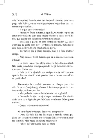 VIUVINHA24
dele. Não posso leva-lo para um hospital comum, pois seria
pego pela Polícia, e não tenho grana para pagar-lhes um tra-
tamento particular...
- E o que quer que eu faça?
- Primeiro, feche a porta. Segundo, vá vestir-se pois eu
estou incomodado com esse cacete enorme à vista. Por últi-
mo, que pague um tratamento para meu amigo.
- Puta que o pariu! O cara tentou me foder. Aí, você
quer que eu gaste com ele? - Irritou-se o mulato, puxando o
cara para dentro do apê e fechando a porta.
- Por favor. Ele é meio bronco, mas é o meu melhor
amigo.
- Não parece. Você deixou que eu o massacrasse sem
intervir.
- Eu errei. Pensei que ele te venceria fácil. E eu sou leal.
Não seria justo lutar contigo quando ele já fazia isso. Seria-
mos dois contra um.
- Pois eu teria ajudado um amigo, se este estivesse em
apuros. Mas de quanto você precisa para leva-lo a uma clíni-
ca particular?
Pouco depois, o mulato assinava um cheque para o la-
caio da loira. O sujeito agradeceu. Afirmou que poderia con-
tar consigo, se fosse preciso.
- Me ajudaria, mesmo ficando contra a Agência?
- Depende do tipo de ajuda que precisasse. Eu não fi-
caria contra a Agência por hipótese nenhuma. Não quero
morrer.
- Quem te deu meu endereço?
O cara de paletó negro demorou a responder:
- Dona Giselda. Ela me disse que o marido jamais pa-
garia um tratamento para um cara que falhasse numa missão
tão simples. Mas pediu que eu te procurasse.
- Pensei que ela tivesse ódio de mim.
 