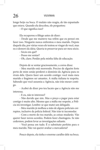 VIUVINHA26
longo beijo na boca. O mulato não reagiu, de tão espantado
que estava. Quando ela descolou, ele perguntou:
- O que significa isso?
Ela recuperou o fôlego antes de dizer:
- Desde que me manteve tua refém que eu pensei em
fazer isso. Ninguém nunca enfrentou o meu marido. Depois
daquele dia, por várias vezes ele tentou se vingar de você, mas
eu o demovi da ideia. Queria te preservar para ser meu sócio.
- Sócio em quê?
- Posso me sentar?
- Oh, claro. Perdão pela minha falta de educação.
Depois de se sentar graciosamente, a coroa disse:
- Meu marido está morrendo. Preciso de alguém forte
perto de mim senão perderei o domínio da Agência para os
rivais dele. Quero fazer um acordo contigo: você mata meu
marido e fingimos ser amantes. A máfia italiana te respeita.
Sabendo que você assumiu a Agência, não irão mexer conti-
go.
- Acabei de dizer pro teu lacaio que a Agência não me
interessa.
- E eu, não te interesso?
- Não duvide que sim. Mas o preço a pagar para estar
contigo é muito alto. Mesmo que a máfia me respeite, a Polí-
cia irá investigar. Lembre-se que matei um delegado.
- Meu marido já molhou a mão de alguns policiais cor-
ruptos, inclusive da polícia federal. Não irão te incomodar.
- Com a morte do teu marido, as coisas mudarão. Vão
querer fazer novos acordos. Podem fazer chantagens. Se não
cedermos, podem levar as investigações adiante.
- Você pensa em tudo. É o substituto perfeito para o
meu marido. Não vai querer avaliar a mercadoria?
Pouco depois, ela tinha o enorme caralho dele na boca.
 