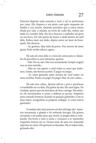 EHROS TOMASINI 27
Estavam disposto num sessenta e nove e ele se posicionou
por cima. Ela chupava o seu pênis com gula enquanto ele
lambia a sua xoxota. Quando percebeu que a coroa estava
doida por rola, o mulato, ao invés de ceder-lhe, enfiou um
dedo no cuzinho dela. Ela foi à loucura e explodiu em gozo
na sua boca. Ele não parou de mexer o dedo dentro do anel
dela. Enfiou mais um dedo, depois outro no ânus da bran-
quela. Ela chorava:
- Ai, gostoso. Que foda da porra. Vou morrer de tanto
gozar. Fode minha tabaca, agora...
Ele saiu de cima dela e a virou de costas para si. Quan-
do ela percebeu as suas intenções, gemeu:
- Não. Por aí, não. Não sou acostumada. Sempre neguei
isso ao meu marido...
- Mas eu vou querer o anal todas as vezes que foder-
mos. Senão, não haverá acordo. É pegar ou largar.
- Ai, estou gozando antes mesmo de você meter no
meu cuzinho. Então, eu pego! Eu pego! Mas vá com calma...
Ele não teve calma. Apenas salivou a pica e parafusou
o trambolho no cu dela. Ela gritou de dor. Ele nem ligou. Na
verdade, queria que ela desistisse de ficar consigo. No entan-
to, ela movimentou o corpo e dobrou as pernas. Empinou
mais a bunda formosa, ficando na posição galetinho. Com as
duas mãos, arreganhou as próprias nádegas. A coroa estava
gostando!
O mulato não mais pensou em lhe infringir dor. Apon-
tou novamente a glande e foi enfiando devagar. Ela gemeu
arrastado e ele podia jurar que sentiu as pregas dela se rom-
pendo. Ela levou a mão à racha e começou a se masturbar
enquanto tomava no cu. Gozou mais de uma vez, lançando
esperma na cama. Ele apressou as fincadas. Ela se mijou toda,
gritando alto:
 