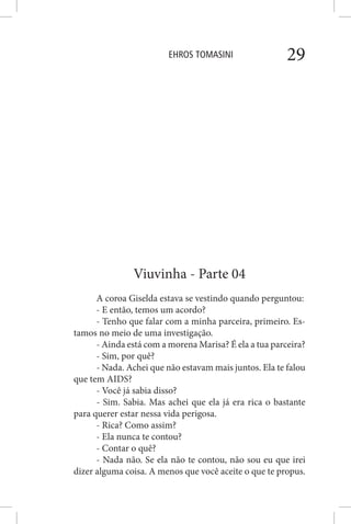 EHROS TOMASINI 29
Viuvinha - Parte 04
A coroa Giselda estava se vestindo quando perguntou:
- E então, temos um acordo?
- Tenho que falar com a minha parceira, primeiro. Es-
tamos no meio de uma investigação.
- Ainda está com a morena Marisa? É ela a tua parceira?
- Sim, por quê?
- Nada. Achei que não estavam mais juntos. Ela te falou
que tem AIDS?
- Você já sabia disso?
- Sim. Sabia. Mas achei que ela já era rica o bastante
para querer estar nessa vida perigosa.
- Rica? Como assim?
- Ela nunca te contou?
- Contar o quê?
- Nada não. Se ela não te contou, não sou eu que irei
dizer alguma coisa. A menos que você aceite o que te propus.
 