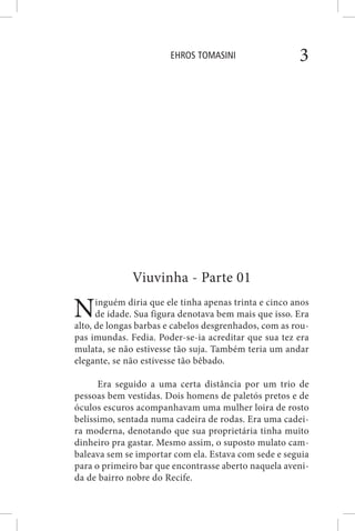 EHROS TOMASINI 3
Viuvinha - Parte 01
Ninguém diria que ele tinha apenas trinta e cinco anos
de idade. Sua figura denotava bem mais que isso. Era
alto, de longas barbas e cabelos desgrenhados, com as rou-
pas imundas. Fedia. Poder-se-ia acreditar que sua tez era
mulata, se não estivesse tão suja. Também teria um andar
elegante, se não estivesse tão bêbado.
Era seguido a uma certa distância por um trio de
pessoas bem vestidas. Dois homens de paletós pretos e de
óculos escuros acompanhavam uma mulher loira de rosto
belíssimo, sentada numa cadeira de rodas. Era uma cadei-
ra moderna, denotando que sua proprietária tinha muito
dinheiro pra gastar. Mesmo assim, o suposto mulato cam-
baleava sem se importar com ela. Estava com sede e seguia
para o primeiro bar que encontrasse aberto naquela aveni-
da de bairro nobre do Recife.
 