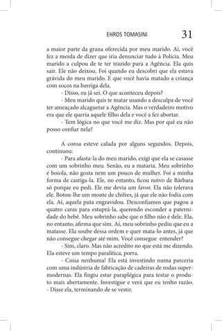 EHROS TOMASINI 31
a maior parte da grana oferecida por meu marido. Aí, você
fez a merda de dizer que iria denunciar tudo à Polícia. Meu
marido a culpou de te ter trazido para a Agência. Ela quis
sair. Ele não deixou. Foi quando eu descobri que ela estava
grávida do meu marido. E que você havia matado a criança
com socos na barriga dela.
- Disso, eu já sei. O que aconteceu depois?
- Meu marido quis te matar usando a desculpa de você
ter ameaçado alcaguetar a Agência. Mas o verdadeiro motivo
era que ele queria aquele filho dela e você a fez abortar.
- Tem lógica no que você me diz. Mas por quê eu não
posso confiar nela?
A coroa esteve calada por alguns segundos. Depois,
continuou:
- Para afasta-la do meu marido, exigi que ela se casasse
com um sobrinho meu. Senão, eu a mataria. Meu sobrinho
é boiola, não gosta nem um pouco de mulher. Foi a minha
forma de castiga-la. Ele, no entanto, ficou noivo de Bárbara
só porque eu pedi. Ele me devia um favor. Ela não tolerava
ele. Botou-lhe um monte de chifres, já que ele não fodia com
ela. Aí, aquela puta engravidou. Desconfiamos que pagou a
quatro caras para estuprá-la, querendo esconder a paterni-
dade do bebê. Meu sobrinho sabe que o filho não é dele. Ela,
no entanto, afirma que sim. Aí, meu sobrinho pediu que eu a
matasse. Ela soube dessa ordem e quer mata-lo antes, já que
não consegue chegar até mim. Você consegue entender?
- Sim, claro. Mas não acredito no que está me dizendo.
Ela esteve um tempo paralítica, porra.
- Coisa nenhuma! Ela está investindo numa parceria
com uma indústria de fabricação de cadeiras de rodas super-
modernas. Ela fingiu estar paraplégica para testar o produ-
to mais abertamente. Investigue e verá que eu tenho razão.
- Disse ela, terminando de se vestir.
 
