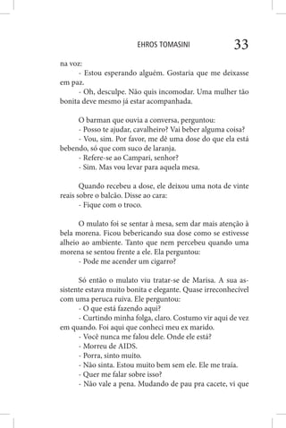 EHROS TOMASINI 33
na voz:
- Estou esperando alguém. Gostaria que me deixasse
em paz.
- Oh, desculpe. Não quis incomodar. Uma mulher tão
bonita deve mesmo já estar acompanhada.
O barman que ouvia a conversa, perguntou:
- Posso te ajudar, cavalheiro? Vai beber alguma coisa?
- Vou, sim. Por favor, me dê uma dose do que ela está
bebendo, só que com suco de laranja.
- Refere-se ao Campari, senhor?
- Sim. Mas vou levar para aquela mesa.
Quando recebeu a dose, ele deixou uma nota de vinte
reais sobre o balcão. Disse ao cara:
- Fique com o troco.
O mulato foi se sentar à mesa, sem dar mais atenção à
bela morena. Ficou bebericando sua dose como se estivesse
alheio ao ambiente. Tanto que nem percebeu quando uma
morena se sentou frente a ele. Ela perguntou:
- Pode me acender um cigarro?
Só então o mulato viu tratar-se de Marisa. A sua as-
sistente estava muito bonita e elegante. Quase irreconhecível
com uma peruca ruiva. Ele perguntou:
- O que está fazendo aqui?
- Curtindo minha folga, claro. Costumo vir aqui de vez
em quando. Foi aqui que conheci meu ex marido.
- Você nunca me falou dele. Onde ele está?
- Morreu de AIDS.
- Porra, sinto muito.
- Não sinta. Estou muito bem sem ele. Ele me traía.
- Quer me falar sobre isso?
- Não vale a pena. Mudando de pau pra cacete, vi que
 
