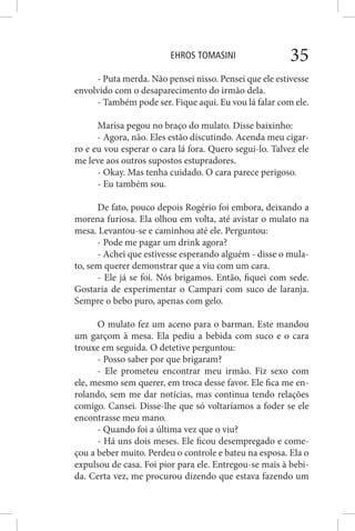 EHROS TOMASINI 35
- Puta merda. Não pensei nisso. Pensei que ele estivesse
envolvido com o desaparecimento do irmão dela.
- Também pode ser. Fique aqui. Eu vou lá falar com ele.
Marisa pegou no braço do mulato. Disse baixinho:
- Agora, não. Eles estão discutindo. Acenda meu cigar-
ro e eu vou esperar o cara lá fora. Quero segui-lo. Talvez ele
me leve aos outros supostos estupradores.
- Okay. Mas tenha cuidado. O cara parece perigoso.
- Eu também sou.
De fato, pouco depois Rogério foi embora, deixando a
morena furiosa. Ela olhou em volta, até avistar o mulato na
mesa. Levantou-se e caminhou até ele. Perguntou:
- Pode me pagar um drink agora?
- Achei que estivesse esperando alguém - disse o mula-
to, sem querer demonstrar que a viu com um cara.
- Ele já se foi. Nós brigamos. Então, fiquei com sede.
Gostaria de experimentar o Campari com suco de laranja.
Sempre o bebo puro, apenas com gelo.
O mulato fez um aceno para o barman. Este mandou
um garçom à mesa. Ela pediu a bebida com suco e o cara
trouxe em seguida. O detetive perguntou:
- Posso saber por que brigaram?
- Ele prometeu encontrar meu irmão. Fiz sexo com
ele, mesmo sem querer, em troca desse favor. Ele fica me en-
rolando, sem me dar notícias, mas continua tendo relações
comigo. Cansei. Disse-lhe que só voltaríamos a foder se ele
encontrasse meu mano.
- Quando foi a última vez que o viu?
- Há uns dois meses. Ele ficou desempregado e come-
çou a beber muito. Perdeu o controle e bateu na esposa. Ela o
expulsou de casa. Foi pior para ele. Entregou-se mais à bebi-
da. Certa vez, me procurou dizendo que estava fazendo um
 