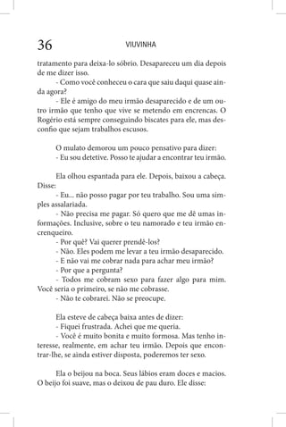 VIUVINHA36
tratamento para deixa-lo sóbrio. Desapareceu um dia depois
de me dizer isso.
- Como você conheceu o cara que saiu daqui quase ain-
da agora?
- Ele é amigo do meu irmão desaparecido e de um ou-
tro irmão que tenho que vive se metendo em encrencas. O
Rogério está sempre conseguindo biscates para ele, mas des-
confio que sejam trabalhos escusos.
O mulato demorou um pouco pensativo para dizer:
- Eu sou detetive. Posso te ajudar a encontrar teu irmão.
Ela olhou espantada para ele. Depois, baixou a cabeça.
Disse:
- Eu... não posso pagar por teu trabalho. Sou uma sim-
ples assalariada.
- Não precisa me pagar. Só quero que me dê umas in-
formações. Inclusive, sobre o teu namorado e teu irmão en-
crenqueiro.
- Por quê? Vai querer prendê-los?
- Não. Eles podem me levar a teu irmão desaparecido.
- E não vai me cobrar nada para achar meu irmão?
- Por que a pergunta?
- Todos me cobram sexo para fazer algo para mim.
Você seria o primeiro, se não me cobrasse.
- Não te cobrarei. Não se preocupe.
Ela esteve de cabeça baixa antes de dizer:
- Fiquei frustrada. Achei que me queria.
- Você é muito bonita e muito formosa. Mas tenho in-
teresse, realmente, em achar teu irmão. Depois que encon-
trar-lhe, se ainda estiver disposta, poderemos ter sexo.
Ela o beijou na boca. Seus lábios eram doces e macios.
O beijo foi suave, mas o deixou de pau duro. Ele disse:
 