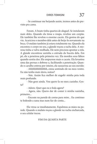 EHROS TOMASINI 37
- Se continuar me beijando assim, iremos antes do pre-
visto pra cama.
Foram. A boate tinha quartos de aluguel. Se instalaram
num deles. Quando ela tirou a roupa, revelou um corpão.
Ele também lhe revelou o enorme cacete. Ela gostou do que
viu. Acariciou o membro dele antes de beija-lo novamente na
boca. O mulato também já estava totalmente nu. Quando ela
encostou o corpo no seu, a glande roçou a racha dela. A mo-
rena tinha a vulva molhada. Ele nem precisou apontar a rola.
A glande encontrou sozinha a entrada da buceta dela. Em
pé, ele a penetrou pela primeira vez. Ela mordeu seus lábios
quando sentiu dor. Ele empurrou mais o cacete. Ela levantou
uma das pernas e dobrou-a, facilitando a penetração. Quan-
do o caralho entrou por inteiro, ela sussurrou ao seu ouvido:
- Ahhhhhhhhhhhh, estou sentindo ele no meu ventre.
Eu não tenho mais útero, notou?
- Sim. Assim fica melhor de engolir minha peia toda
mais profundo.
- Não goze ainda. Vou quere-la no meu cuzinho. Gos-
ta?
- Adoro. Quer que eu o foda agora?
- Agora, não. Quero dar de comer à minha xaninha,
primeiro...
- Encoste na parede de costas para mim... Eu continuo
te fodendo a xana mas num faz-de-conta...
Ela virou-se imediatamente. Espalmou as mãos na pa-
rede. Quando o mulato roçou a glande na racha encharcada,
o seu celular tocou.
FIM DA QUARTA PARTE
 