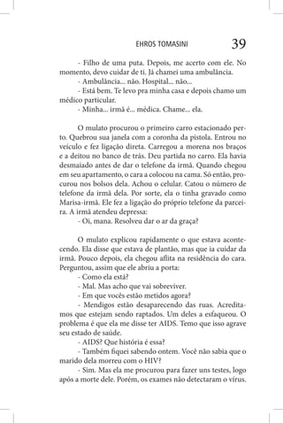 EHROS TOMASINI 39
- Filho de uma puta. Depois, me acerto com ele. No
momento, devo cuidar de ti. Já chamei uma ambulância.
- Ambulância... não. Hospital... não...
- Está bem. Te levo pra minha casa e depois chamo um
médico particular.
- Minha... irmã é... médica. Chame... ela.
O mulato procurou o primeiro carro estacionado per-
to. Quebrou sua janela com a coronha da pistola. Entrou no
veículo e fez ligação direta. Carregou a morena nos braços
e a deitou no banco de trás. Deu partida no carro. Ela havia
desmaiado antes de dar o telefone da irmã. Quando chegou
em seu apartamento, o cara a colocou na cama. Só então, pro-
curou nos bolsos dela. Achou o celular. Catou o número de
telefone da irmã dela. Por sorte, ela o tinha gravado como
Marisa-irmã. Ele fez a ligação do próprio telefone da parcei-
ra. A irmã atendeu depressa:
- Oi, mana. Resolveu dar o ar da graça?
O mulato explicou rapidamente o que estava aconte-
cendo. Ela disse que estava de plantão, mas que ia cuidar da
irmã. Pouco depois, ela chegou aflita na residência do cara.
Perguntou, assim que ele abriu a porta:
- Como ela está?
- Mal. Mas acho que vai sobreviver.
- Em que vocês estão metidos agora?
- Mendigos estão desaparecendo das ruas. Acredita-
mos que estejam sendo raptados. Um deles a esfaqueou. O
problema é que ela me disse ter AIDS. Temo que isso agrave
seu estado de saúde.
- AIDS? Que história é essa?
- Também fiquei sabendo ontem. Você não sabia que o
marido dela morreu com o HIV?
- Sim. Mas ela me procurou para fazer uns testes, logo
após a morte dele. Porém, os exames não detectaram o vírus.
 