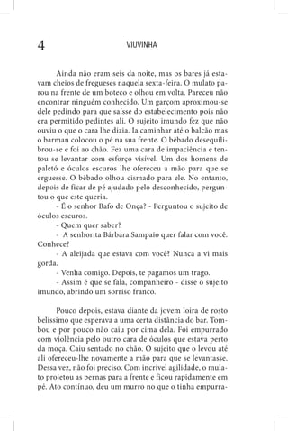 VIUVINHA4
Ainda não eram seis da noite, mas os bares já esta-
vam cheios de fregueses naquela sexta-feira. O mulato pa-
rou na frente de um boteco e olhou em volta. Pareceu não
encontrar ninguém conhecido. Um garçom aproximou-se
dele pedindo para que saísse do estabelecimento pois não
era permitido pedintes ali. O sujeito imundo fez que não
ouviu o que o cara lhe dizia. Ia caminhar até o balcão mas
o barman colocou o pé na sua frente. O bêbado desequili-
brou-se e foi ao chão. Fez uma cara de impaciência e ten-
tou se levantar com esforço visível. Um dos homens de
paletó e óculos escuros lhe ofereceu a mão para que se
erguesse. O bêbado olhou cismado para ele. No entanto,
depois de ficar de pé ajudado pelo desconhecido, pergun-
tou o que este queria.
- É o senhor Bafo de Onça? - Perguntou o sujeito de
óculos escuros.
- Quem quer saber?
- A senhorita Bárbara Sampaio quer falar com você.
Conhece?
- A aleijada que estava com você? Nunca a vi mais
gorda.
- Venha comigo. Depois, te pagamos um trago.
- Assim é que se fala, companheiro - disse o sujeito
imundo, abrindo um sorriso franco.
Pouco depois, estava diante da jovem loira de rosto
belíssimo que esperava a uma certa distância do bar. Tom-
bou e por pouco não caiu por cima dela. Foi empurrado
com violência pelo outro cara de óculos que estava perto
da moça. Caiu sentado no chão. O sujeito que o levou até
ali ofereceu-lhe novamente a mão para que se levantasse.
Dessa vez, não foi preciso. Com incrível agilidade, o mula-
to projetou as pernas para a frente e ficou rapidamente em
pé. Ato contínuo, deu um murro no que o tinha empurra-
 