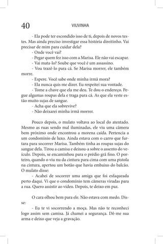 VIUVINHA40
- Ela pode ter escondido isso de ti, depois de novos tes-
tes. Mas ainda preciso investigar essa história direitinho. Vai
precisar de mim para cuidar dela?
- Onde você vai?
- Pegar quem fez isso com a Marisa. Ele não vai escapar.
- Vai mata-lo? Soube que você é um assassino.
- Vou trazê-lo para cá. Se Marisa morrer, ele também
morre.
- Espere. Você sabe onde minha irmã mora?
- Ela nunca quis me dizer. Eu respeitei sua vontade.
- Tome a chave que ela me deu. Te dou o endereço. Pe-
gue algumas roupas dela e traga para cá. As que ela veste es-
tão muito sujas de sangue.
- Acha que ela sobrevive?
- Não deixarei minha irmã morrer.
Pouco depois, o mulato voltava ao local do atentado.
Mesmo as ruas sendo mal iluminadas, ele viu uma câmera
bem próximo onde encontrou a morena caída. Pertencia a
um condomínio de luxo. Ainda estava com o carro que fur-
tara para socorrer Marisa. Também tinha as roupas sujas do
sangue dela. Tirou a camisa e deixou-a sobre o assento do ve-
ículo. Depois, se encaminhou para o prédio grã fino. O por-
teiro, quando o viu nu da cintura para cima com uma pistola
na cintura, apertou um botão que havia embaixo do balcão.
O mulato disse:
- Acabei de socorrer uma amiga que foi esfaqueada
perto daqui. Vi que o condomínio tem câmeras viradas para
a rua. Quero assistir ao vídeo. Depois, te deixo em paz.
O cara olhou bem para ele. Não estava com medo. Dis-
se:
- Eu te vi socorrendo a moça. Mas não te reconheci
logo assim sem camisa. Já chamei a segurança. Dê-me sua
arma e deixo que veja a gravação.
 
