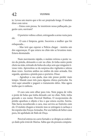 VIUVINHA42
te. Levou um murro que o fez ser projetado longe. O mulato
disse com raiva:
- Estou com pressa. Se insistirem nessa palhaçada, pa-
garão caro, ouviram?
O porteiro voltou a dizer, entregando a arma vazia para
ele:
- O cara é limpeza, gente. Socorreu a mulher que foi
esfaqueada...
- Mas terá que esperar a Polícia chegar - insistiu um
dos seguranças. O que estava no chão não se levantou mais.
Estava desmaiado.
Num movimento rápido, o mulato retirou o pente va-
zio da pistola, deixando-o cair no chão. Já tinha outro pente
cheio na mão, retirado do bolso da calça sem que ninguém ti-
vesse visto. Aproveitou-se da surpresa dos vigilantes e atirou
duas vezes. Acertou ambos no ombro da mão armada. Em
seguida, apontou a pistola para o porteiro. Disse:
- Agradeço a sua ajuda, mas não posso perder mais
tempo. Mande esses três para alguma clínica particular. Eu
virei aqui amanhã e pagarei o tratamento deles. Mas agora
tenho que ir embora.
O cara saiu sem olhar para trás. Nem pegou de volta
o pente de balas que tinha deixado cair no chão. Nele, tinha
gravado o seu nome: Percival Mathias. O recepcionista do
prédio apanhou o objeto e leu o que estava escrito. Sorriu.
Não havia reconhecido o cara, mas servira ao Exército com
ele. O mulato chegara a tenente mas se entregara à cachaça e
foi expulso das Forças Armadas. Por seu hábito de beber cana
pura, foi apelidado de Bafo de Onça.
Percival entrou no carro furtado e se dirigiu ao endere-
ço dado pela irmã de Marisa. Sabia que ela possuía computa-
 