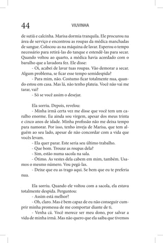 VIUVINHA44
de sutiã e calcinha. Marisa dormia tranquila. Ele procurou na
área de serviço e encontrou as roupas da médica manchadas
de sangue. Colocou-as na máquina de lavar. Esperou o tempo
necessário para retirá-las do tanque e estendê-las para secar.
Quando voltou ao quarto, a médica havia acordado com o
barulho que a lavadora fez. Ele disse:
- Oi, acabei de lavar tuas roupas. Vão demorar a secar.
Algum problema, se ficar esse tempo semidespida?
- Para mim, não. Costumo ficar totalmente nua, quan-
do estou em casa. Mas lá, não tenho plateia. Você não vai me
tarar, vai?
- Só se você assim o desejar.
Ela sorriu. Depois, revelou:
- Minha irmã certa vez me disse que você tem um ca-
ralho enorme. Eu ainda sou virgem, apesar dos meus trinta
e cinco anos de idade. Minha profissão não me deixa tempo
para namorar. Por isso, tenho inveja de Marisa, que tem al-
guém ao seu lado, apesar de não concordar com a vida que
vocês levam.
- Ela quer parar. Este seria seu último trabalho.
- Que bom. Trouxe as roupas dela?
- Sim, estão numa sacola na sala.
- Ótimo. As vestes dela cabem em mim, também. Usa-
mos o mesmo número. Vou pegá-las.
- Deixe que eu as trago aqui. Se bem que eu te preferia
nua.
Ela sorriu. Quando ele voltou com a sacola, ela estava
totalmente despida. Perguntou:
- Assim está melhor?
- Oh, claro. Mas é bem capaz de eu não conseguir cum-
prir minha promessa de me comportar diante de ti.
- Venha cá. Você merece ser meu dono, por salvar a
vida de minha irmã. Mas não quero que ela saiba que tivemos
 