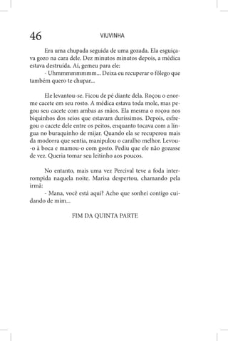 VIUVINHA46
Era uma chupada seguida de uma gozada. Ela esguiça-
va gozo na cara dele. Dez minutos minutos depois, a médica
estava destruída. Aí, gemeu para ele:
- Uhmmmmmmmm... Deixa eu recuperar o fôlego que
também quero te chupar...
Ele levantou-se. Ficou de pé diante dela. Roçou o enor-
me cacete em seu rosto. A médica estava toda mole, mas pe-
gou seu cacete com ambas as mãos. Ela mesma o roçou nos
biquinhos dos seios que estavam duríssimos. Depois, esfre-
gou o cacete dele entre os peitos, enquanto tocava com a lín-
gua no buraquinho de mijar. Quando ela se recuperou mais
da modorra que sentia, manipulou o caralho melhor. Levou-
-o à boca e mamou-o com gosto. Pediu que ele não gozasse
de vez. Queria tomar seu leitinho aos poucos.
No entanto, mais uma vez Percival teve a foda inter-
rompida naquela noite. Marisa despertou, chamando pela
irmã:
- Mana, você está aqui? Acho que sonhei contigo cui-
dando de mim...
FIM DA QUINTA PARTE
 