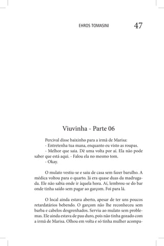 EHROS TOMASINI 47
Viuvinha - Parte 06
Percival disse baixinho para a irmã de Marisa:
- Entretenha tua mana, enquanto eu visto as roupas.
- Melhor que saia. Dê uma volta por aí. Ela não pode
saber que está aqui. - Falou ela no mesmo tom.
- Okay.
O mulato vestiu-se e saiu de casa sem fazer barulho. A
médica voltou para o quarto. Já era quase duas da madruga-
da. Ele não sabia onde ir àquela hora. Aí, lembrou-se do bar
onde tinha saído sem pagar ao garçom. Foi para lá.
O local ainda estava aberto, apesar de ter uns poucos
retardatários bebendo. O garçom não lhe reconheceu sem
barba e cabelos desgrenhados. Serviu ao mulato sem proble-
mas. Ele ainda estava de pau duro, pois não tinha gozado com
a irmã de Marisa. Olhou em volta e só tinha mulher acompa-
 