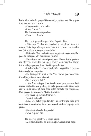 EHROS TOMASINI 49
Eu te chuparia de graça. Não consigo passar um dia sequer
sem mamar num caralho.
- Cada um tem seu vício.
- Qual é o teu?
Ele demorou a responder:
- Foder cu. Adoro.
Ela olhou para ele espantada. Depois, disse;
- Não dou. Tenho hemorroidas e me doem terrivel-
mente. Fui estuprada, quando criança, e o cara era um rolu-
do. Estraçalhou meu pobre cuzinho.
- Entendo. Mas você não sabe o que está perdendo. De-
pois do estupro, não deu mais a bunda?
- Dei, sim, a um mendigo de rua. O cara tinha grana e
me ofereceu duzentos paus para foder meu cuzinho. Como
tinha rola pequena e fina, não tive problemas.
- Onde conheceu esse mendigo? - Perguntou o mulato,
interessado na resposta.
- Ele fazia ponto aqui perto. Mas parece que encontrou
trabalho, pois nunca mais o vi.
- Sabe o nome dele?
- Não. Mas sei que é irmão de uma puta que conheci
numa boate. Ele me pediu por tudo para eu não dizer a ela
que o tinha visto. O cara deve estar metido em encrencas.
Mas parece ter dinheiro. Muito dinheiro.
- Eu estou à procura desse cara.
- Você é policial?
- Não. Sou detetive particular. Fui contratado pela irmã
dele para encontra-lo. Se me der uma boa dica, te pago uma
grana.
- Estamos falando de quanto?
- Você é quem diz.
Ela esteve pensativa. Depois, disse:
- Mil paus. E o teu de lambuja para eu chupar hoje.
 