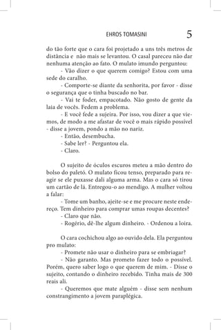 EHROS TOMASINI 5
do tão forte que o cara foi projetado a uns três metros de
distância e não mais se levantou. O casal pareceu não dar
nenhuma atenção ao fato. O mulato imundo perguntou:
- Vão dizer o que querem comigo? Estou com uma
sede do caralho.
- Comporte-se diante da senhorita, por favor - disse
o segurança que o tinha buscado no bar.
- Vai te foder, empacotado. Não gosto de gente da
laia de vocês. Fedem a problema.
- E você fede a sujeira. Por isso, vou dizer a que vie-
mos, de modo a me afastar de você o mais rápido possível
- disse a jovem, pondo a mão no nariz.
- Então, desembucha.
- Sabe ler? - Perguntou ela.
- Claro.
O sujeito de óculos escuros meteu a mão dentro do
bolso do paletó. O mulato ficou tenso, preparado para re-
agir se ele puxasse dali alguma arma. Mas o cara só tirou
um cartão de lá. Entregou-o ao mendigo. A mulher voltou
a falar:
- Tome um banho, ajeite-se e me procure neste ende-
reço. Tem dinheiro para comprar umas roupas decentes?
- Claro que não.
- Rogério, dê-lhe algum dinheiro. - Ordenou a loira.
O cara cochichou algo ao ouvido dela. Ela perguntou
pro mulato:
- Promete não usar o dinheiro para se embriagar?
- Não garanto. Mas prometo fazer todo o possível.
Porém, quero saber logo o que querem de mim. - Disse o
sujeito, contando o dinheiro recebido. Tinha mais de 300
reais ali.
- Queremos que mate alguém - disse sem nenhum
constrangimento a jovem paraplégica.
 