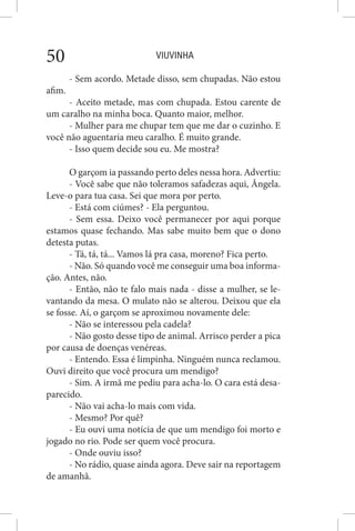 VIUVINHA50
- Sem acordo. Metade disso, sem chupadas. Não estou
afim.
- Aceito metade, mas com chupada. Estou carente de
um caralho na minha boca. Quanto maior, melhor.
- Mulher para me chupar tem que me dar o cuzinho. E
você não aguentaria meu caralho. É muito grande.
- Isso quem decide sou eu. Me mostra?
O garçom ia passando perto deles nessa hora. Advertiu:
- Você sabe que não toleramos safadezas aqui, Ângela.
Leve-o para tua casa. Sei que mora por perto.
- Está com ciúmes? - Ela perguntou.
- Sem essa. Deixo você permanecer por aqui porque
estamos quase fechando. Mas sabe muito bem que o dono
detesta putas.
- Tá, tá, tá... Vamos lá pra casa, moreno? Fica perto.
- Não. Só quando você me conseguir uma boa informa-
ção. Antes, não.
- Então, não te falo mais nada - disse a mulher, se le-
vantando da mesa. O mulato não se alterou. Deixou que ela
se fosse. Aí, o garçom se aproximou novamente dele:
- Não se interessou pela cadela?
- Não gosto desse tipo de animal. Arrisco perder a pica
por causa de doenças venéreas.
- Entendo. Essa é limpinha. Ninguém nunca reclamou.
Ouvi direito que você procura um mendigo?
- Sim. A irmã me pediu para acha-lo. O cara está desa-
parecido.
- Não vai acha-lo mais com vida.
- Mesmo? Por quê?
- Eu ouvi uma notícia de que um mendigo foi morto e
jogado no rio. Pode ser quem você procura.
- Onde ouviu isso?
- No rádio, quase ainda agora. Deve sair na reportagem
de amanhã.
 
