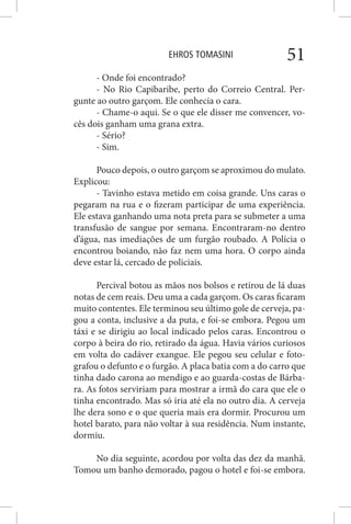 EHROS TOMASINI 51
- Onde foi encontrado?
- No Rio Capibaribe, perto do Correio Central. Per-
gunte ao outro garçom. Ele conhecia o cara.
- Chame-o aqui. Se o que ele disser me convencer, vo-
cês dois ganham uma grana extra.
- Sério?
- Sim.
Pouco depois, o outro garçom se aproximou do mulato.
Explicou:
- Tavinho estava metido em coisa grande. Uns caras o
pegaram na rua e o fizeram participar de uma experiência.
Ele estava ganhando uma nota preta para se submeter a uma
transfusão de sangue por semana. Encontraram-no dentro
d’água, nas imediações de um furgão roubado. A Polícia o
encontrou boiando, não faz nem uma hora. O corpo ainda
deve estar lá, cercado de policiais.
Percival botou as mãos nos bolsos e retirou de lá duas
notas de cem reais. Deu uma a cada garçom. Os caras ficaram
muito contentes. Ele terminou seu último gole de cerveja, pa-
gou a conta, inclusive a da puta, e foi-se embora. Pegou um
táxi e se dirigiu ao local indicado pelos caras. Encontrou o
corpo à beira do rio, retirado da água. Havia vários curiosos
em volta do cadáver exangue. Ele pegou seu celular e foto-
grafou o defunto e o furgão. A placa batia com a do carro que
tinha dado carona ao mendigo e ao guarda-costas de Bárba-
ra. As fotos serviriam para mostrar a irmã do cara que ele o
tinha encontrado. Mas só iria até ela no outro dia. A cerveja
lhe dera sono e o que queria mais era dormir. Procurou um
hotel barato, para não voltar à sua residência. Num instante,
dormiu.
No dia seguinte, acordou por volta das dez da manhã.
Tomou um banho demorado, pagou o hotel e foi-se embora.
 
