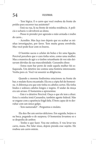 VIUVINHA54
- Tem lógica. E o carro que você roubou da frente do
prédio para socorrer tua assistente?
- Está na rua, lá na frente de minha residência. A polí-
cia o achará e o devolverá ao dono.
- Posso te prender por agressão a mão armada e roubo
de carro...
- Acredito. Mas faça isso depois que eu acabar as mi-
nhas investigações, por favor. Tem muita grana envolvida.
Mas você pode ficar com os louros.
O bonitão sacou o celular do bolso e fez uma ligação.
Percival percebeu que o cara tinha seios, como uma mulher.
Mas a maneira de agir e o timbre retumbante de voz não dei-
xavam dúvidas da sua masculinidade. Cassandra disse:
- Estou num bar perto de onde aquela mulher foi es-
faqueada. Um detetive me contou uma história interessante.
Venha para cá. Você vai assumir as diligências.
Quando a morena lindíssima estacionou na frente do
bar, o mulato ficou encantado. Ela era a cópia fiel do homeni-
na. A diferença era que este tinha os cabelos curtos. Ela tinha
lindos e sedosos cabelos longos e negros. O andar da moça
era um arraso. O homenina a apresentou:
- Este é o detetive Percival. Ouça o que ele tem a dizer.
Esta é a minha irmã Cassandra, também agente federal. Não
se engane com a aparência frágil dela. É bem capaz de te der-
rubar com um único golpe.
- Tem namorado? - Perguntou o mulato.
Ela deu-lhe um sorriso delicioso. Em seguida, beijou-o
na boca, pegando-o de surpresa. O homenina levantou-se e
se despediu de ambos:
- Tenho o que fazer. Vou-me embora. E vou levar teu
carro, mana. Por falar nisso, depois prenda esse sujeito. Ele
roubou um carro ontem.
 
