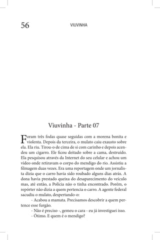 VIUVINHA56
Viuvinha - Parte 07
Foram três fodas quase seguidas com a morena bonita e
violenta. Depois da terceira, o mulato caiu exausto sobre
ela. Ela riu. Tirou-o de cima de si com carinho e depois acen-
deu um cigarro. Ele ficou deitado sobre a cama, destruído.
Ela pesquisou através da Internet do seu celular e achou um
vídeo onde retiravam o corpo do mendigo do rio. Assistiu a
filmagem duas vezes. Era uma reportagem onde um jornalis-
ta dizia que o carro havia sido roubado alguns dias atrás. A
dona havia prestado queixa do desaparecimento do veículo
mas, até então, a Polícia não o tinha encontrado. Porém, o
repórter não dizia a quem pertencia o carro. A agente federal
sacudiu o mulato, despertando-o:
- Acabou a mamata. Precisamos descobrir a quem per-
tence esse furgão.
- Não é preciso -, gemeu o cara - eu já investiguei isso.
- Ótimo. E quem é o mendigo?
 