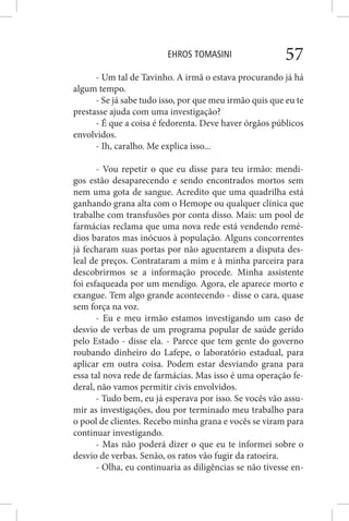 EHROS TOMASINI 57
- Um tal de Tavinho. A irmã o estava procurando já há
algum tempo.
- Se já sabe tudo isso, por que meu irmão quis que eu te
prestasse ajuda com uma investigação?
- É que a coisa é fedorenta. Deve haver órgãos públicos
envolvidos.
- Ih, caralho. Me explica isso...
- Vou repetir o que eu disse para teu irmão: mendi-
gos estão desaparecendo e sendo encontrados mortos sem
nem uma gota de sangue. Acredito que uma quadrilha está
ganhando grana alta com o Hemope ou qualquer clínica que
trabalhe com transfusões por conta disso. Mais: um pool de
farmácias reclama que uma nova rede está vendendo remé-
dios baratos mas inócuos à população. Alguns concorrentes
já fecharam suas portas por não aguentarem a disputa des-
leal de preços. Contrataram a mim e à minha parceira para
descobrirmos se a informação procede. Minha assistente
foi esfaqueada por um mendigo. Agora, ele aparece morto e
exangue. Tem algo grande acontecendo - disse o cara, quase
sem força na voz.
- Eu e meu irmão estamos investigando um caso de
desvio de verbas de um programa popular de saúde gerido
pelo Estado - disse ela. - Parece que tem gente do governo
roubando dinheiro do Lafepe, o laboratório estadual, para
aplicar em outra coisa. Podem estar desviando grana para
essa tal nova rede de farmácias. Mas isso é uma operação fe-
deral, não vamos permitir civis envolvidos.
- Tudo bem, eu já esperava por isso. Se vocês vão assu-
mir as investigações, dou por terminado meu trabalho para
o pool de clientes. Recebo minha grana e vocês se viram para
continuar investigando.
- Mas não poderá dizer o que eu te informei sobre o
desvio de verbas. Senão, os ratos vão fugir da ratoeira.
- Olha, eu continuaria as diligências se não tivesse en-
 