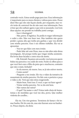 VIUVINHA58
contrado vocês. Estou sendo pago para isso. Essa informação
é importante para os meus clientes e valiosa para mim. Posso
dizer-lhes que eles não façam alarde, por enquanto, mas vo-
cês terão de convencê-los de não usar essa informação. Para
evitar que eles saibam agora o que está se passando, você tem
duas opções: me prende ou trabalha junto comigo.
- Isso é chantagem?
- Não, porra. É logística. Eu podia te negar informação
e ceder a eles. Não vou fazer isso. Mas também não quero
perder a grana alta que tenho pra ganhar, e que vou dividir
com minha parceira. Esse é seu último trabalho. Ela vai se
aposentar.
- Vou ter que falar com meu irmão.
- Pode falar até com Deus, mas eu não abro mão dessa
investigação. Até porque tenho que vingar minha assistente.
Ela levou duas facadas e corre risco de morte.
- Ok. Entendi. Façamos um acordo: você procura quem
fodeu tua parceira e eu cuido do resto. Fecho os olhos para o
que você fará com o filho da puta que a machucou, contanto
que não o mate, fechado?
- Se ela morrer, ele morre. Isso, se já não estiver morto.
- Como assim?
- Pergunte a teu irmão. Ele viu o vídeo da tentativa de
assassinato da minha parceira. Ou fale com o porteiro e peça
o vídeo a ele. Verá que não estou exagerando.
- Muito bem. Farei isso. E você, o que vai fazer agora?
- Visitar minha parceira. Ver se ela está bem.
- Não vamos dar outra?
- O quê? Vai matar o cão!!! Estou todo cheio de hema-
tomas e de mordidas que você me deu, porra. Que mulher
violenta do caralho...
Ela riu. Um riso gostoso. Terminou de fumar e foi to-
mar banho. Ele foi com ela, mas não fizeram sexo no banhei-
ro. Pouco depois, ela dizia:
 