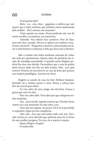 VIUVINHA60
- Você gostou dele?
- Bem... eu... sim, claro - gaguejou a médica que não
queria que a irmã soubesse que também estava apaixonada
pelo mulato. - Ele é mesmo um assassino?
- Tanto quanto eu, mana. Nossa profissão não nos dá
muita escolha: ou matamos, ou morremos.
- Entendo. Vou refazer teus curativos. Pare de falar,
para não ficar cansada. Preciso te aplicar um sedativo nova-
mente, está bem? - Perguntou a doutora, intencionada em fa-
zer a irmã dormir e continuar a foda que dava com o detetive.
Mas o mulato não tinha nenhuma intenção de voltar
tão cedo pro apartamento. Queria saber do paradeiro do ir-
mão do mendigo assassinado. O guarda-costas Rogério po-
deria lhe tirar essa dúvida. Desconfiava que o cara de paletó
preto tivesse dado um fim aos dois irmãos. Mas... por qual
motivo? Pensou em encontra-lo na casa da loira que passara
uns tempos paraplégica. Acertou em cheio.
Rogério ia saindo da casa da loira Bárbara Sampaio.
Quando viu o mulato, parou o carro. Botou a cabeça para
fora do veículo para dizer:
- Se veio saber do meu amigo, ele está bem. Graças à
grana que você me deu.
- Não vim saber dele. Vim saber por que esfaqueou mi-
nha assistente.
- Tua... puta merda. Aquela morena que Tavinho furou
ontem era a tua assistente? Eu não sabia, cara.
- Você não me engana, seu porra. Deve tê-la percebido
te seguindo e ligou pra teu compincha.
- Não, não... juro que não tenho nada com isso. Tavi-
nho entrou no carro dizendo que pediram para ele se livrar
de uma mulher perigosa. Por isso, ele a atacou à traição.
- Quem dirigia o furgão?
- O irmão dele.
 