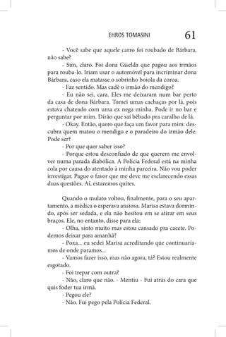 EHROS TOMASINI 61
- Você sabe que aquele carro foi roubado de Bárbara,
não sabe?
- Sim, claro. Foi dona Giselda que pagou aos irmãos
para rouba-lo. Iriam usar o automóvel para incriminar dona
Bárbara, caso ela matasse o sobrinho boiola da coroa.
- Faz sentido. Mas cadê o irmão do mendigo?
- Eu não sei, cara. Eles me deixaram num bar perto
da casa de dona Bárbara. Tomei umas cachaças por lá, pois
estava chateado com uma ex nega minha. Pode ir no bar e
perguntar por mim. Dirão que saí bêbado pra caralho de lá.
- Okay. Então, quero que faça um favor para mim: des-
cubra quem matou o mendigo e o paradeiro do irmão dele.
Pode ser?
- Por que quer saber isso?
- Porque estou desconfiado de que querem me envol-
ver numa parada diabólica. A Polícia Federal está na minha
cola por causa do atentado à minha parceira. Não vou poder
investigar. Pague o favor que me deve me esclarecendo essas
duas questões. Aí, estaremos quites.
Quando o mulato voltou, finalmente, para o seu apar-
tamento, a médica o esperava ansiosa. Marisa estava dormin-
do, após ser sedada, e ela não hesitou em se atirar em seus
braços. Ele, no entanto, disse para ela:
- Olha, sinto muito mas estou cansado pra cacete. Po-
demos deixar para amanhã?
- Poxa... eu sedei Marisa acreditando que continuaría-
mos de onde paramos...
- Vamos fazer isso, mas não agora, tá? Estou realmente
esgotado.
- Foi trepar com outra?
- Não, claro que não. - Mentiu - Fui atrás do cara que
quis foder tua irmã.
- Pegou ele?
- Não. Fui pego pela Polícia Federal.
 