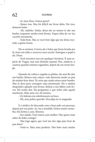 VIUVINHA62
- Ai, meu Deus. Estava preso?
- Quase isso. Mas foi difícil me livrar deles. Por isso,
demorei tanto.
- Ah, tadinho. Então, deixe-me ao menos te dar um
banho, enquanto minha irmã dorme. Fiquei afim de ver teu
cacetão novamente.
- Tudo bem. Mas se você tiver algo que me deixe exci-
tado, a gente transa.
Ela se animou. Correu até a bolsa que havia levado pra
lá, tirou um talão e escreveu uma receita. Entregou o papel a
ele. Disse:
- Você encontra isso em qualquer farmácia. É uma es-
pécie de Viagra, mas tem fórmula natural. Nós, médicos, o
usamos quando estamos esgotados, depois de um turno lon-
go.
Quando ele voltou e engoliu as pílulas, ela nem lhe deu
um banho. Baixou suas calças e não demorou muito ao pau
do mulato ficar duro. Tá certo que ainda estava meio bambo.
Mas já dava para conseguir uma penetração. Ela o ajudou
chupando a glande com leveza. Beijou-o nos lábios com fer-
vor. Ele sentiu dor. Ela perguntou o que tinha sido aquele
machucão. Mais uma vez, ele mentiu:
- Os federais me esbofetearam na boca.
- Oh, meu pobre querido. Desculpa ter te magoado.
E a médica foi descendo com a boca pelo seu pescoço,
depois por seu peito. Aí, viu a mordida. Estava muito verme-
lha. Ela fechou a cara. Rosnou:
- Seu safado. Você estava com mulher. Não quero mais
saber de foder contigo!
- Mas logo agora, que você me deu algo para ficar de
pau duro?
- Foda-se. Bata uma punheta. Não boto mais minha
 
