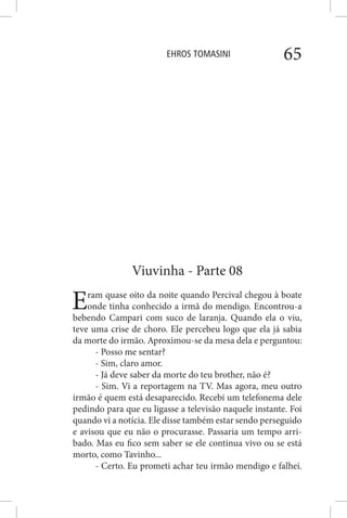 EHROS TOMASINI 65
Viuvinha - Parte 08
Eram quase oito da noite quando Percival chegou à boate
onde tinha conhecido a irmã do mendigo. Encontrou-a
bebendo Campari com suco de laranja. Quando ela o viu,
teve uma crise de choro. Ele percebeu logo que ela já sabia
da morte do irmão. Aproximou-se da mesa dela e perguntou:
- Posso me sentar?
- Sim, claro amor.
- Já deve saber da morte do teu brother, não é?
- Sim. Vi a reportagem na TV. Mas agora, meu outro
irmão é quem está desaparecido. Recebi um telefonema dele
pedindo para que eu ligasse a televisão naquele instante. Foi
quando vi a notícia. Ele disse também estar sendo perseguido
e avisou que eu não o procurasse. Passaria um tempo arri-
bado. Mas eu fico sem saber se ele continua vivo ou se está
morto, como Tavinho...
- Certo. Eu prometi achar teu irmão mendigo e falhei.
 