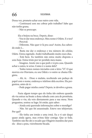 VIUVINHA66
Dessa vez, prometo achar esse outro com vida.
- Continuará sem me cobrar pelo trabalho? Sabe que
não tenho grana.
- Não se preocupe.
Ela o beijou na boca. Depois, disse:
- Vou te dar meu endereço. Meu nome é Odete. E o teu?
- Percival.
- Diferente. Não quer ir lá pra casa? Assim, fica saben-
do onde é...
- Basta me dar o endereço e teu número do celular,
Odete. Estou esgotado. Andei trabalhando muito esses dias.
- Está bem. Eu também não estou muito disposta a
sexo hoje. Estou triste por ter perdido meu mano.
- Imagino. Anote-me o que pedi e vá pra casa. Quando
achar o outro, te aviso. Como é o nome dele?
- Todos temos nomes iniciados com a letra “O”. O que
morreu era Otaviano, eu sou Odete e o outro se chama Ole-
gário.
- Ah, tá. - Disse o mulato, recebendo um pedaço de
papel com o nome, endereço e telefone dela escritos. Ela per-
guntou, antes de ir:
- Pode pagar minha conta? Depois, te devolvo a grana.
Fazia algum tempo que ela tinha ido embora quando
ele viu entrar na boate a dona rabuda com cara de prostituta.
Quando o viu, ela veio diretamente para a sua mesa. Nem
perguntou, sentou-se logo. Só então, quis saber:
- Ainda está querendo informações sobre o mendigo?
- Não. Sei que foi assassinado. Esteve nos telejornais.
Por quê?
- Ele tinha um irmão e uma irmã. Eu a vi sair daqui
quase ainda agora, mas evitou falar comigo. Que se foda.
Também não lhe dei o recado que Olegário mandou dar para
ela - disse a puta, visivelmente bicada.
 