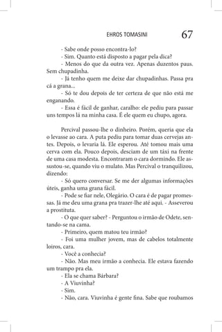 EHROS TOMASINI 67
- Sabe onde posso encontra-lo?
- Sim. Quanto está disposto a pagar pela dica?
- Menos do que da outra vez. Apenas duzentos paus.
Sem chupadinha.
- Já tenho quem me deixe dar chupadinhas. Passa pra
cá a grana...
- Só te dou depois de ter certeza de que não está me
enganando.
- Essa é fácil de ganhar, caralho: ele pediu para passar
uns tempos lá na minha casa. É ele quem eu chupo, agora.
Percival passou-lhe o dinheiro. Porém, queria que ela
o levasse ao cara. A puta pediu para tomar duas cervejas an-
tes. Depois, o levaria lá. Ele esperou. Até tomou mais uma
cerva com ela. Pouco depois, desciam de um táxi na frente
de uma casa modesta. Encontraram o cara dormindo. Ele as-
sustou-se, quando viu o mulato. Mas Percival o tranquilizou,
dizendo:
- Só quero conversar. Se me der algumas informações
úteis, ganha uma grana fácil.
- Pode se fiar nele, Olegário. O cara é de pagar promes-
sas. Já me deu uma grana pra trazer-lhe até aqui. - Asseverou
a prostituta.
- O que quer saber? - Perguntou o irmão de Odete, sen-
tando-se na cama.
- Primeiro, quem matou teu irmão?
- Foi uma mulher jovem, mas de cabelos totalmente
loiros, cara.
- Você a conhecia?
- Não. Mas meu irmão a conhecia. Ele estava fazendo
um trampo pra ela.
- Ela se chama Bárbara?
- A Viuvinha?
- Sim.
- Não, cara. Viuvinha é gente fina. Sabe que roubamos
 