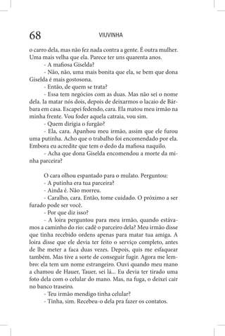 VIUVINHA68
o carro dela, mas não fez nada contra a gente. É outra mulher.
Uma mais velha que ela. Parece ter uns quarenta anos.
- A mafiosa Giselda?
- Não, não, uma mais bonita que ela, se bem que dona
Giselda é mais gostosona.
- Então, de quem se trata?
- Essa tem negócios com as duas. Mas não sei o nome
dela. Ia matar nós dois, depois de deixarmos o lacaio de Bár-
bara em casa. Escapei fedendo, cara. Ela matou meu irmão na
minha frente. Vou foder aquela catraia, vou sim.
- Quem dirigia o furgão?
- Ela, cara. Apanhou meu irmão, assim que ele furou
uma putinha. Acho que o trabalho foi encomendado por ela.
Embora eu acredite que tem o dedo da mafiosa naquilo.
- Acha que dona Giselda encomendou a morte da mi-
nha parceira?
O cara olhou espantado para o mulato. Perguntou:
- A putinha era tua parceira?
- Ainda é. Não morreu.
- Caralho, cara. Então, tome cuidado. O próximo a ser
furado pode ser você.
- Por que diz isso?
- A loira perguntou para meu irmão, quando estáva-
mos a caminho do rio: cadê o parceiro dela? Meu irmão disse
que tinha recebido ordens apenas para matar tua amiga. A
loira disse que ele devia ter feito o serviço completo, antes
de lhe meter a faca duas vezes. Depois, quis me esfaquear
também. Mas tive a sorte de conseguir fugir. Agora me lem-
bro: ela tem um nome estrangeiro. Ouvi quando meu mano
a chamou de Hauer, Tauer, sei lá... Eu devia ter tirado uma
foto dela com o celular do mano. Mas, na fuga, o deixei cair
no banco traseiro.
- Teu irmão mendigo tinha celular?
- Tinha, sim. Recebeu-o dela pra fazer os contatos.
 