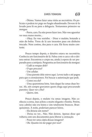 EHROS TOMASINI 69
- Ótimo. Vamos fazer uma visita ao necrotério. Os po-
liciais o podem ter pego no furgão abandonado. Devem tê-lo
levado para lá ou para a delegacia. Tentaremos primeiro na
morgue.
- Porra, cara. Eu não posso fazer isso. Não vou aguentar
ver meu mano morto...
- Okay. Eu vou sozinho. - Disse o mulato, botando a
mão do bolso. Tirou de lá uns trezentos paus em dinheiro
trocado. Nem contou, deu para o cara. Ele ficou muito con-
tente.
Pouco tempo depois, o detetive estava no necrotério.
Conhecia um funcionário de lá. Falou com o cara e ele o dei-
xou entrar. Encontrou o corpo nu, ainda à espera de ser pre-
parado para a autópsia. Perguntou ao funcionário da morgue:
- Cadê as roupas dele?
- O que procura?
- Um celular.
- Uma parente dele esteve aqui. Levou tudo e até pagou
para que o cremássemos. Foi buscar a autorização que pedi.
- Como era ela?
- Uma quarentona loira. Saiu daqui faz umas duas ho-
ras. Ah, nós sempre gravamos quem chega aqui procurando
parentes. Quer ver a fita?
- Quero, sim.
Pouco depois, o mulato via umas imagens. Não co-
nhecia a coroa, mas achou-a muito elegante e bonita. Porém,
seus cabelos não era loiros e sim totalmente brancos. Bran-
quíssimos. À noite, poderiam parecer loiros.
- Ela deixou um nome?
- Deixa eu ver... Não. Não deixou. Apenas disse que
voltaria com uns documentos para liberar a cremação.
- Posso ter uma cópia dessas imagens?
- Ok. Quanto irá me pagar por isso?
 