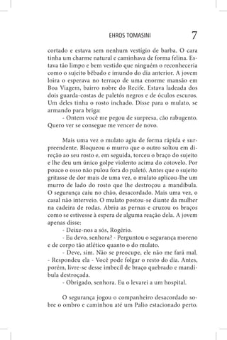 EHROS TOMASINI 7
cortado e estava sem nenhum vestígio de barba. O cara
tinha um charme natural e caminhava de forma felina. Es-
tava tão limpo e bem vestido que ninguém o reconheceria
como o sujeito bêbado e imundo do dia anterior. A jovem
loira o esperava no terraço de uma enorme mansão em
Boa Viagem, bairro nobre do Recife. Estava ladeada dos
dois guarda-costas de paletós negros e de óculos escuros.
Um deles tinha o rosto inchado. Disse para o mulato, se
armando para briga:
- Ontem você me pegou de surpresa, cão rabugento.
Quero ver se consegue me vencer de novo.
Mais uma vez o mulato agiu de forma rápida e sur-
preendente. Bloqueou o murro que o outro soltou em di-
reção ao seu rosto e, em seguida, torceu o braço do sujeito
e lhe deu um único golpe violento acima do cotovelo. Por
pouco o osso não pulou fora do paletó. Antes que o sujeito
gritasse de dor mais de uma vez, o mulato aplicou-lhe um
murro de lado do rosto que lhe destroçou a mandíbula.
O segurança caiu no chão, desacordado. Mais uma vez, o
casal não interveio. O mulato postou-se diante da mulher
na cadeira de rodas. Abriu as pernas e cruzou os braços
como se estivesse à espera de alguma reação dela. A jovem
apenas disse:
- Deixe-nos a sós, Rogério.
- Eu devo, senhora? - Perguntou o segurança moreno
e de corpo tão atlético quanto o do mulato.
- Deve, sim. Não se preocupe, ele não me fará mal.
- Respondeu ela - Você pode folgar o resto do dia. Antes,
porém, livre-se desse imbecil de braço quebrado e mandí-
bula destroçada.
- Obrigado, senhora. Eu o levarei a um hospital.
O segurança jogou o companheiro desacordado so-
bre o ombro e caminhou até um Palio estacionado perto.
 