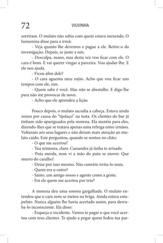 VIUVINHA72
sorriram. O mulato não sabia com quem estava mexendo. O
homenina disse para a irmã:
- Veja quanto lhe devemos e pague a ele. Retire-o da
investigação. Depois, se junte a nós.
- Desculpa, mano, mas desta vez vou ficar com ele. O
cara é bom. E vai querer vingar a parceira. Vou ajudar-lhe. E
ele nos ajuda.
- Ficou afim dele?
- O cara aguenta meu rojão. Acho que vou ficar uns
tempos com ele, sim.
- Quem sabe é você. Mas não se abestalhe. E diga-lhe
para não me provocar de novo.
- Acho que ele aprendeu a lição.
Pouco depois, o mulato sacudia a cabeça. Estava ainda
zonzo por causa do “tijolaço” na testa. Os clientes do bar já
tinham sido apaziguados pela morena. Ela mentiu para eles,
dizendo-lhes que se tratara apenas uma refrega entre irmãos.
Voltaram aos seus lugares e não deram mais atenção ao mu-
lato caído. Este perguntou, quando se sentou no chão:
- O que me acertou?
- Tua teimosia, claro. Cassandra já tinha te avisado.
- Puta merda, nem vi a mão do puto se mover. Que
murro do caralho!
- Deixe por isso mesmo. Não convém irrita-lo mais.
- Quem era o outro?
- Santo, um amigo nosso e agente como a gente.
- Foi ele quem me acertou por trás?
A morena deu uma sonora gargalhada. O mulato en-
tendeu que o cara nem se meteu na briga. Ainda estava estu-
pefato. Nunca alguém lhe havia acertado assim, para derru-
ba-lo inconsciente. Ela disse:
- Esqueça o incidente. Vamos te pagar o que você acer-
tou com teus clientes. Te ajudo a pegar quem fodeu tua par-
 
