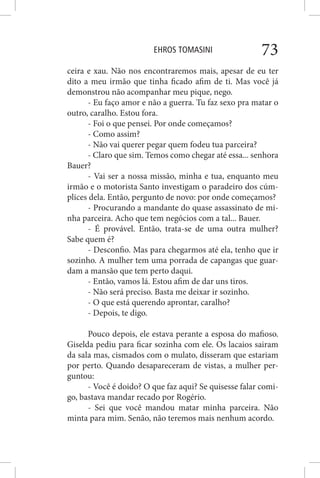 EHROS TOMASINI 73
ceira e xau. Não nos encontraremos mais, apesar de eu ter
dito a meu irmão que tinha ficado afim de ti. Mas você já
demonstrou não acompanhar meu pique, nego.
- Eu faço amor e não a guerra. Tu faz sexo pra matar o
outro, caralho. Estou fora.
- Foi o que pensei. Por onde começamos?
- Como assim?
- Não vai querer pegar quem fodeu tua parceira?
- Claro que sim. Temos como chegar até essa... senhora
Bauer?
- Vai ser a nossa missão, minha e tua, enquanto meu
irmão e o motorista Santo investigam o paradeiro dos cúm-
plices dela. Então, pergunto de novo: por onde começamos?
- Procurando a mandante do quase assassinato de mi-
nha parceira. Acho que tem negócios com a tal... Bauer.
- É provável. Então, trata-se de uma outra mulher?
Sabe quem é?
- Desconfio. Mas para chegarmos até ela, tenho que ir
sozinho. A mulher tem uma porrada de capangas que guar-
dam a mansão que tem perto daqui.
- Então, vamos lá. Estou afim de dar uns tiros.
- Não será preciso. Basta me deixar ir sozinho.
- O que está querendo aprontar, caralho?
- Depois, te digo.
Pouco depois, ele estava perante a esposa do mafioso.
Giselda pediu para ficar sozinha com ele. Os lacaios sairam
da sala mas, cismados com o mulato, disseram que estariam
por perto. Quando desapareceram de vistas, a mulher per-
guntou:
- Você é doido? O que faz aqui? Se quisesse falar comi-
go, bastava mandar recado por Rogério.
- Sei que você mandou matar minha parceira. Não
minta para mim. Senão, não teremos mais nenhum acordo.
 