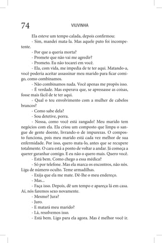 VIUVINHA74
Ela esteve um tempo calada, depois confirmou:
- Sim, mandei mata-la. Mas aquele puto foi incompe-
tente.
- Por que a queria morta?
- Promete que não vai me agredir?
- Prometo. Eu não tocarei em você.
- Ela, com vida, me impedia de te ter aqui. Matando-a,
você poderia aceitar assassinar meu marido para ficar comi-
go, como combinamos.
- Não combinamos nada. Você apenas me propôs isso.
- É verdade. Mas esperava que, se apressasse as coisas,
fosse mais fácil de te ter aqui.
- Qual o teu envolvimento com a mulher de cabelos
brancos?
- Como sabe dela?
- Sou detetive, porra.
- Nossa, como você está zangado! Meu marido tem
negócios com ela. Ela criou um composto que limpa o san-
gue de gente doente, livrando-o de impurezas. O compos-
to funciona, pois meu marido está cada vez melhor de sua
enfermidade. Por isso, quero mata-lo, antes que se recupere
totalmente. O cara está a ponto de voltar a andar. Já começa a
querer garanhar comigo. E eu não o quero mais. Quero você.
- Está bem. Como chego a essa médica?
- Só por telefone. Mas ela marca os encontros, não nós.
Liga de número oculto. Teme armadilhas.
- Exija que ela me mate. Dê-lhe o meu endereço.
- Mas...
- Faça isso. Depois, dê um tempo e apareça lá em casa.
Aí, nós faremos sexo novamente.
- Mesmo? Jura?
- Juro.
- E matará meu marido?
- Lá, resolvemos isso.
- Está bem. Ligo para ela agora. Mas é melhor você ir.
 