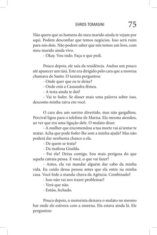 EHROS TOMASINI 75
Não quero que os homens do meu marido ainda te vejam por
aqui. Podem desconfiar que temos negócios. Isso será ruim
para nós dois. Não podem saber que nós temos um love, com
meu marido ainda vivo.
- Okay. Vou indo. Faça o que pedi.
Pouco depois, ele saía da residência. Andou um pouco
até aparecer um táxi. Este era dirigido pelo cara que a morena
chamava de Santo. O taxista perguntou:
- Onde quer que eu te deixe?
- Onde está a Cassandra fêmea.
- A testa ainda te doi?
- Vai te foder. Se disser mais uma palavra sobre isso,
desconto minha raiva em você.
O cara deu um sorriso divertido, mas não gargalhou.
Percival ligou para o telefone de Marisa. Ela mesma atendeu,
ao ver que era uma ligação dele. O mulato disse:
- A mulher que encomendou a tua morte vai aí tentar te
matar. Acha que pode foder-lhe sem a minha ajuda? Mas não
poderá dar nenhuma chance a ela.
- De quem se trata?
- Da mafiosa Giselda.
- Foi ela? Deixa comigo. Sou mais perigosa do que
aquela catraia pensa. E você, o que vai fazer?
- Antes, ela vai mandar alguém dar cabo da minha
vida. Eu cuido dessa pessoa antes que ela entre na minha
casa. Você fode a manda-chuva da Agência. Combinado?
- Isso não vai nos trazer problemas?
- Verá que não.
- Então, fechado.
Pouco depois, o motorista deixava o mulato no mesmo
bar onde ele estivera com a morena. Ela estava ainda lá. Ele
perguntou:
 
