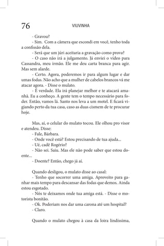 VIUVINHA76
- Gravou?
- Sim. Com a câmera que escondi em você, tenho toda
a confissão dela.
- Será que um júri aceitaria a gravação como prova?
- O caso não irá a julgamento. Já enviei o vídeo para
Cassandra, meu irmão. Ele me deu carta branca para agir.
Mas sem alarde.
- Certo. Agora, poderemos ir para algum lugar e dar
umas fodas. Não acho que a mulher de cabelos brancos vá me
atacar agora. - Disse o mulato.
- É verdade. Ela irá planejar melhor e te atacará ama-
nhã. Eu a conheço. A gente tem o tempo necessário para fo-
der. Então, vamos lá. Santo nos leva a um motel. E ficará vi-
giando perto da tua casa, caso as duas cismem de te procurar
hoje.
Mas, aí, o celular do mulato tocou. Ele olhou pro visor
e atendeu. Disse:
- Fale, Bárbara.
- Onde você está? Estou precisando de tua ajuda...
- Ué, cadê Rogério?
- Não sei. Saiu. Mas ele não pode saber que estou do-
ente...
- Doente? Então, chego já aí.
Quando desligou, o mulato disse ao casal:
- Tenho que socorrer uma amiga. Aproveito para ga-
nhar mais tempo para descansar das fodas que demos. Ainda
estou esgotado.
- Nós te deixamos onde tua amiga está. - Disse o mo-
torista bonitão.
- Ok. Poderiam nos dar uma carona até um hospital?
- Claro.
Quando o mulato chegou à casa da loira lindíssima,
 