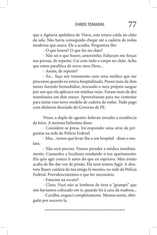 EHROS TOMASINI 77
que a Agência apelidava de Viuva, esta estava caída no chão
da sala. Não havia conseguido chegar até a cadeira de rodas
moderna que usava. Ele a acudiu. Perguntou-lhe:
- O que houve? O que faz no chão?
- Não sei o que houve, amorzinho. Faltaram-me forças
nas pernas, de repente. Caí com todo o corpo no chão. Acho
que estou paralítica de novo, meu Deus...
- Assim, de repente?
- Eu... faço um tratamento com uma médica que me
procurou quando eu estava hospitalizada. Passei mais de dois
meses fazendo hemodiálise, trocando o meu próprio sangue
por um que ela aplicava em minhas veias. Foram mais de dez
transfusões em dois meses. Aproveitaram para me contratar
para testar esse novo modelo de cadeira de rodas. Tudo pago
com dinheiro desviado do Governo de PE.
Nisso, a dupla de agentes federais invadiu a residência
da loira. A morena belíssima disse:
- Considere-se presa. Irá responder uma série de per-
guntas na sede da Polícia Federal.
- Mas... temos que levar-lhe a um hospital - disse o mu-
lato.
- Não será preciso. Vamos prender a médica imediata-
mente. Cassandra a localizou rondando o teu apartamento.
Ela quis agir contra ti antes do que eu esperava. Meu irmão
acaba de lhe dar voz de prisão. Ela nem tentou fugir. A dou-
tora Bauer cuidará da tua amiga lá mesmo, na sede da Polícia
Federal. Providenciaremos o que for necessário.
- Estavam na escuta?
- Claro. Você não se lembrou de tirar o “grampo” que
nós havíamos colocado em ti, quando foi à casa da mafiosa...
- Caralho, esqueci completamente. Mesmo assim, obri-
gado por socorre-la.
**********************************************
 