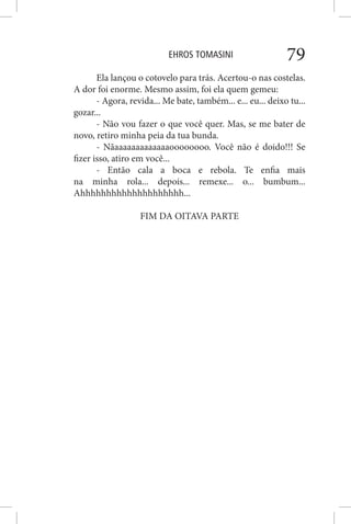 EHROS TOMASINI 79
Ela lançou o cotovelo para trás. Acertou-o nas costelas.
A dor foi enorme. Mesmo assim, foi ela quem gemeu:
- Agora, revida... Me bate, também... e... eu... deixo tu...
gozar...
- Não vou fazer o que você quer. Mas, se me bater de
novo, retiro minha peia da tua bunda.
- Nãaaaaaaaaaaaaaoooooooo. Você não é doido!!! Se
fizer isso, atiro em você...
- Então cala a boca e rebola. Te enfia mais
na minha rola... depois... remexe... o... bumbum...
Ahhhhhhhhhhhhhhhhhhhh...
FIM DA OITAVA PARTE
 