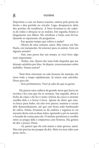 VIUVINHA8
Depositou o cara no banco traseiro, entrou pela porta da
frente e deu partida no veículo. Logo, desaparecia além
dos portões da residência. A loira levantou-se da cadei-
ra de rodas e abraçou-se ao mulato. Em seguida, beijou-o
longamente nos lábios. Ele retribuiu o beijo com fervor.
Quando se separaram, ele perguntou:
- Faz quanto tempo que voltou a andar?
- Menos de uma semana, amor. Mas estava em São
Paulo, em tratamento. Só retornei para cá ontem. Está em
alguma missão?
- Sim, mas posso dar um tempo, se você tiver algo
mais importante.
- Tenho, sim. Quero dar uma foda daquelas que me
deixam satisfeita por dias. Só depois, conversaremos sobre
trabalho. Vamos entrar?
Nem bem entraram na sala luxuosa da mansão, ela
tirou toda a roupa rapidamente. Já estava sem calcinha.
Disse para ele:
- Sem preliminares. Você já sabe do que eu gosto.
Ele puxou uma cadeira da grande mesa que havia no
recinto e fez com que ela se sentasse. Em seguida, abriu o
fecho da calça e ela fez o resto: retirou da cueca o enorme
caralho dele e o levou à boca. Apesar de dizer que esta-
va louca para foder, ela não teve pressa: mamou o cacete
dele demoradamente, até que este ficou todo lambuzado
de saliva. Então, levantou-se da cadeira e segurou-se no
encosto desta com as duas mãos, apoiando o pé no assento
e ficando de costas para ele. O mulato parafusou o caralho
entre as pregas dela e empurrou com firmeza. Ela gemeu
de dor e prazer. Disse:
- Ai, parece que ele está maior e mais grosso, amor.
Mas não precisa me poupar da dor. Mete no meu rabo sem
pena, mete...
 