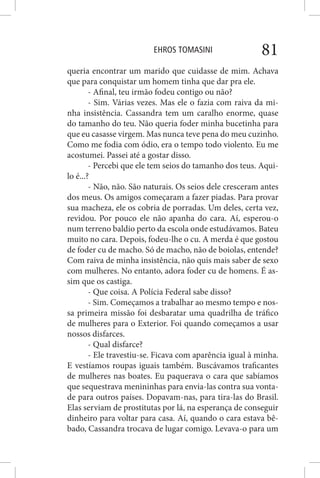 EHROS TOMASINI 81
queria encontrar um marido que cuidasse de mim. Achava
que para conquistar um homem tinha que dar pra ele.
- Afinal, teu irmão fodeu contigo ou não?
- Sim. Várias vezes. Mas ele o fazia com raiva da mi-
nha insistência. Cassandra tem um caralho enorme, quase
do tamanho do teu. Não queria foder minha bucetinha para
que eu casasse virgem. Mas nunca teve pena do meu cuzinho.
Como me fodia com ódio, era o tempo todo violento. Eu me
acostumei. Passei até a gostar disso.
- Percebi que ele tem seios do tamanho dos teus. Aqui-
lo é...?
- Não, não. São naturais. Os seios dele cresceram antes
dos meus. Os amigos começaram a fazer piadas. Para provar
sua macheza, ele os cobria de porradas. Um deles, certa vez,
revidou. Por pouco ele não apanha do cara. Aí, esperou-o
num terreno baldio perto da escola onde estudávamos. Bateu
muito no cara. Depois, fodeu-lhe o cu. A merda é que gostou
de foder cu de macho. Só de macho, não de boiolas, entende?
Com raiva de minha insistência, não quis mais saber de sexo
com mulheres. No entanto, adora foder cu de homens. É as-
sim que os castiga.
- Que coisa. A Polícia Federal sabe disso?
- Sim. Começamos a trabalhar ao mesmo tempo e nos-
sa primeira missão foi desbaratar uma quadrilha de tráfico
de mulheres para o Exterior. Foi quando começamos a usar
nossos disfarces.
- Qual disfarce?
- Ele travestiu-se. Ficava com aparência igual à minha.
E vestíamos roupas iguais também. Buscávamos traficantes
de mulheres nas boates. Eu paquerava o cara que sabíamos
que sequestrava menininhas para envia-las contra sua vonta-
de para outros países. Dopavam-nas, para tira-las do Brasil.
Elas serviam de prostitutas por lá, na esperança de conseguir
dinheiro para voltar para casa. Aí, quando o cara estava bê-
bado, Cassandra trocava de lugar comigo. Levava-o para um
 