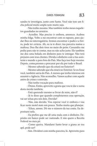 EHROS TOMASINI 83
sandra te investigou, junto com Santo. Você não tem um fi-
cha policial muito ampla nem muito suja.
- Não tenho mesmo. Mas também tenho meus esquele-
tos guardados no armário.
- Acredito. Mas preciso ir embora, amoreco. Acabou
minha folga. Volto a me encontrar com os rapazes, para aju-
dar-lhes no interrogatório. Iremos encontrar o padre e a frei-
ra, pode ter certeza. Ah, eu ia te dizer: tua parceira matou a
mafiosa. Deu-lhe dois tiros no meio do peito. Cassandra me
pediu para não te contar, mas eu não acho justo. Ele também
me deu uma bolada em dinheiro para te entregar. Não terá
prejuízo com teus clientes. Divida o dinheiro com a tua assis-
tente e mande-a para fora do País. Mas faça isso hoje mesmo.
Depois, começaremos a procurar por ela por todo o Brasil.
- Mesmo sabendo que ela estará no Exterior?
- Mesmo sabendo que ela estará no Exterior. Se eu fosse
você, também sairia do País. A menos que tenha interesse em
assumir a Agência. Não aconselho. Vamos acabar com aquele
antro de crime e extorsão.
- Não tenho vocação para mafioso.
- Ótimo. Então, aproveite a grana que vou te dar e suma
desta merda também.
- Está querendo mesmo se livrar de mim, não é?
- Já te disse que quando completarmos essa operação,
vai ser tchau pra nós dois. Duvida?
- Não, não duvido. Vou esperar você ir embora e vou
ficar neste motel mais um pouco. Tenho muito que planejar.
- Tchau, amore. Dê-me o número da tua conta. Eu de-
positarei nela.
- Eu prefiro que me dê uma mala com o dinheiro. De-
pósito em banco pode ser rastreado. E não quero a Receita
Federal no meu pé.
- Como queira. Mandarei Santo levar a grana ao teu
apê, pode ser?
- Sim. Dividirei com minha parceira, lá. Aproveito para
 
