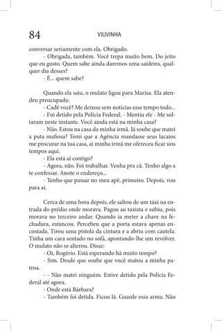 VIUVINHA84
conversar seriamente com ela. Obrigado.
- Obrigada, também. Você trepa muito bem. Do jeito
que eu gosto. Quem sabe ainda daremos uma saideira, qual-
quer dia desses?
- É... quem sabe?
Quando ela saiu, o mulato ligou para Marisa. Ela aten-
deu preocupada:
- Cadê você? Me deixou sem notícias esse tempo todo...
- Fui detido pela Polícia Federal. - Mentiu ele - Me sol-
taram neste instante. Você ainda está na minha casa?
- Não. Estou na casa da minha irmã. Já soube que matei
a puta mafiosa? Temi que a Agência mandasse seus lacaios
me procurar na tua casa, aí minha irmã me ofereceu ficar uns
tempos aqui.
- Ela está aí contigo?
- Agora, não. Foi trabalhar. Venha pra cá. Tenho algo a
te confessar. Anote o endereço...
- Tenho que passar no meu apê, primeiro. Depois, vou
para aí.
Cerca de uma hora depois, ele saltou de um táxi na en-
trada do prédio onde morava. Pagou ao taxista e subiu, pois
morava no terceiro andar. Quando ia meter a chave na fe-
chadura, estancou. Percebeu que a porta estava apenas en-
costada. Tirou uma pistola da cintura e a abriu com cautela.
Tinha um cara sentado no sofá, apontando-lhe um revólver.
O mulato não se alterou. Disse:
- Oi, Rogério. Está esperando há muito tempo?
- Sim. Desde que soube que você matou a minha pa-
troa.
- - Não matei ninguém. Estive detido pela Polícia Fe-
deral até agora.
- Onde está Bárbara?
- Também foi detida. Ficou lá. Guarde essa arma. Não
 