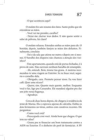EHROS TOMASINI 87
- O que aconteceu aqui?
O mulato fez um resumo dos fatos. Santo pediu que ele
estendesse as mãos.
- Você vai me prender, caralho?
- Deixe-me cheirar teus dedos. E não quero sentir o
odor de pólvora, fui claro?
O mulato relaxou. Estendeu ambas as mãos para ele. O
bonitão, depois, também farejou as mãos dos defuntos. Fi-
nalmente, concluiu:
- Foi o da sala que atirou no outro e depois em si mes-
mo. O barulho dos disparos não chamou a atenção dos vizi-
nhos?
- Este apartamento, quando está de portas fechadas, é à
prova de som. Não ouviram nenhum barulho de estampido.
- Ah, entendi. Bem, trouxe tua grana. A morena reco-
mendou-te uma viagem ao Exterior. Se eu fosse você, segui-
ria o conselho dela.
- Obrigado, cara. Prometo pensar nisso. Eu vou fazer
café. Quer uma xícara?
- Quero, sim. Quanto mais quente, melhor. Enquanto
você o faz, ligo pra Cassandra. Ele mandará alguém pra dar
um jeito nessa bagunça.
- Agradeço.
Cerca de duas horas depois, ele chegava à residência da
irmã de Marisa. Ela o esperava apenas de calcinha. Exibia os
dois ferimentos no tórax, ambos com curativos recentes. Ele
perguntou:
- Como você está?
- Preocupada com você. Ainda bem que chegou. O que
tem na valise?
- Grana pra te financiar um bom tratamento contra a
AIDS no Exterior. É o dinheiro do pool de farmácias. A PF
 