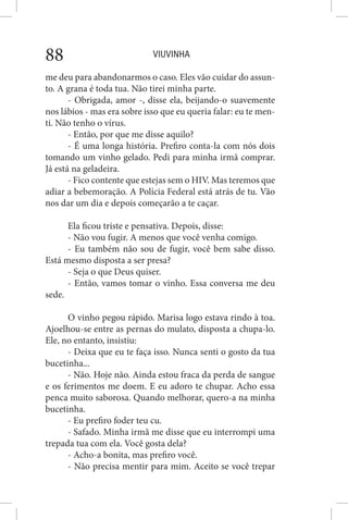 VIUVINHA88
me deu para abandonarmos o caso. Eles vão cuidar do assun-
to. A grana é toda tua. Não tirei minha parte.
- Obrigada, amor -, disse ela, beijando-o suavemente
nos lábios - mas era sobre isso que eu queria falar: eu te men-
ti. Não tenho o vírus.
- Então, por que me disse aquilo?
- É uma longa história. Prefiro conta-la com nós dois
tomando um vinho gelado. Pedi para minha irmã comprar.
Já está na geladeira.
- Fico contente que estejas sem o HIV. Mas teremos que
adiar a bebemoração. A Polícia Federal está atrás de tu. Vão
nos dar um dia e depois começarão a te caçar.
Ela ficou triste e pensativa. Depois, disse:
- Não vou fugir. A menos que você venha comigo.
- Eu também não sou de fugir, você bem sabe disso.
Está mesmo disposta a ser presa?
- Seja o que Deus quiser.
- Então, vamos tomar o vinho. Essa conversa me deu
sede.
O vinho pegou rápido. Marisa logo estava rindo à toa.
Ajoelhou-se entre as pernas do mulato, disposta a chupa-lo.
Ele, no entanto, insistiu:
- Deixa que eu te faça isso. Nunca senti o gosto da tua
bucetinha...
- Não. Hoje não. Ainda estou fraca da perda de sangue
e os ferimentos me doem. E eu adoro te chupar. Acho essa
penca muito saborosa. Quando melhorar, quero-a na minha
bucetinha.
- Eu prefiro foder teu cu.
- Safado. Minha irmã me disse que eu interrompi uma
trepada tua com ela. Você gosta dela?
- Acho-a bonita, mas prefiro você.
- Não precisa mentir para mim. Aceito se você trepar
 