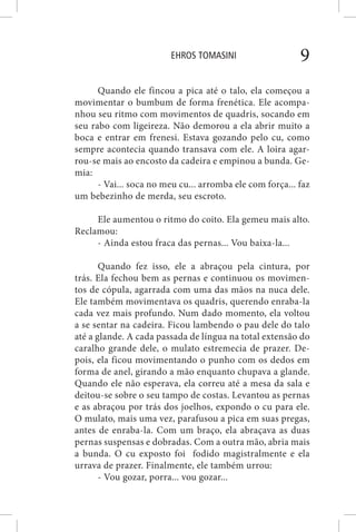 EHROS TOMASINI 9
Quando ele fincou a pica até o talo, ela começou a
movimentar o bumbum de forma frenética. Ele acompa-
nhou seu ritmo com movimentos de quadris, socando em
seu rabo com ligeireza. Não demorou a ela abrir muito a
boca e entrar em frenesi. Estava gozando pelo cu, como
sempre acontecia quando transava com ele. A loira agar-
rou-se mais ao encosto da cadeira e empinou a bunda. Ge-
mia:
- Vai... soca no meu cu... arromba ele com força... faz
um bebezinho de merda, seu escroto.
Ele aumentou o ritmo do coito. Ela gemeu mais alto.
Reclamou:
- Ainda estou fraca das pernas... Vou baixa-la...
Quando fez isso, ele a abraçou pela cintura, por
trás. Ela fechou bem as pernas e continuou os movimen-
tos de cópula, agarrada com uma das mãos na nuca dele.
Ele também movimentava os quadris, querendo enraba-la
cada vez mais profundo. Num dado momento, ela voltou
a se sentar na cadeira. Ficou lambendo o pau dele do talo
até a glande. A cada passada de língua na total extensão do
caralho grande dele, o mulato estremecia de prazer. De-
pois, ela ficou movimentando o punho com os dedos em
forma de anel, girando a mão enquanto chupava a glande.
Quando ele não esperava, ela correu até a mesa da sala e
deitou-se sobre o seu tampo de costas. Levantou as pernas
e as abraçou por trás dos joelhos, expondo o cu para ele.
O mulato, mais uma vez, parafusou a pica em suas pregas,
antes de enraba-la. Com um braço, ela abraçava as duas
pernas suspensas e dobradas. Com a outra mão, abria mais
a bunda. O cu exposto foi fodido magistralmente e ela
urrava de prazer. Finalmente, ele também urrou:
- Vou gozar, porra... vou gozar...
 